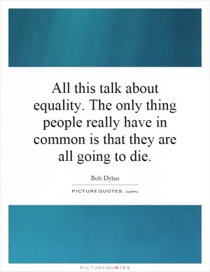 All this talk about equality. The only thing people really have in common is that they are all going to die Picture Quote #1