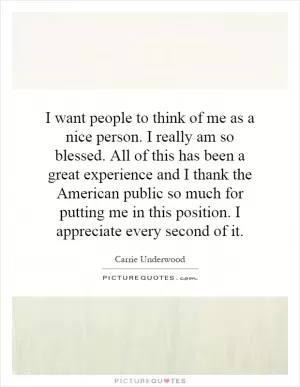 I want people to think of me as a nice person. I really am so blessed. All of this has been a great experience and I thank the American public so much for putting me in this position. I appreciate every second of it Picture Quote #1