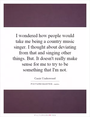 I wondered how people would take me being a country music singer. I thought about deviating from that and singing other things. But. It doesn't really make sense for me to try to be something that I'm not Picture Quote #1