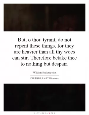 But, o thou tyrant, do not repent these things, for they are heavier than all thy woes can stir. Therefore betake thee to nothing but despair Picture Quote #1