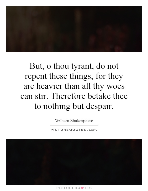 But, o thou tyrant, do not repent these things, for they are heavier than all thy woes can stir. Therefore betake thee to nothing but despair Picture Quote #1
