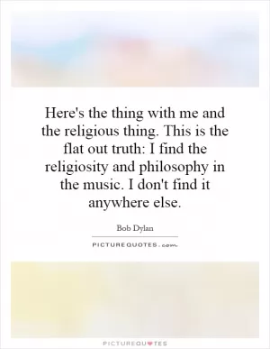 Here's the thing with me and the religious thing. This is the flat out truth: I find the religiosity and philosophy in the music. I don't find it anywhere else Picture Quote #1