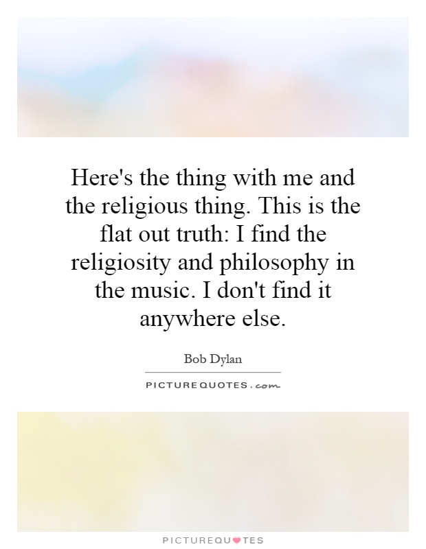 Here's the thing with me and the religious thing. This is the flat out truth: I find the religiosity and philosophy in the music. I don't find it anywhere else Picture Quote #1