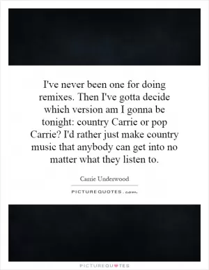 I've never been one for doing remixes. Then I've gotta decide which version am I gonna be tonight: country Carrie or pop Carrie? I'd rather just make country music that anybody can get into no matter what they listen to Picture Quote #1