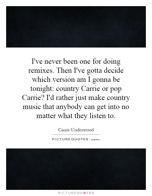 I've never been one for doing remixes. Then I've gotta decide which version am I gonna be tonight: country Carrie or pop Carrie? I'd rather just make country music that anybody can get into no matter what they listen to Picture Quote #1