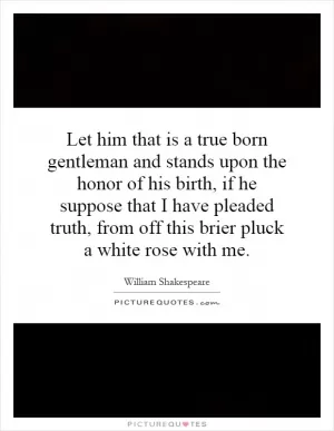 Let him that is a true born gentleman and stands upon the honor of his birth, if he suppose that I have pleaded truth, from off this brier pluck a white rose with me Picture Quote #1