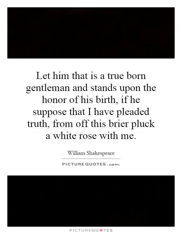 Let him that is a true born gentleman and stands upon the honor of his birth, if he suppose that I have pleaded truth, from off this brier pluck a white rose with me Picture Quote #1