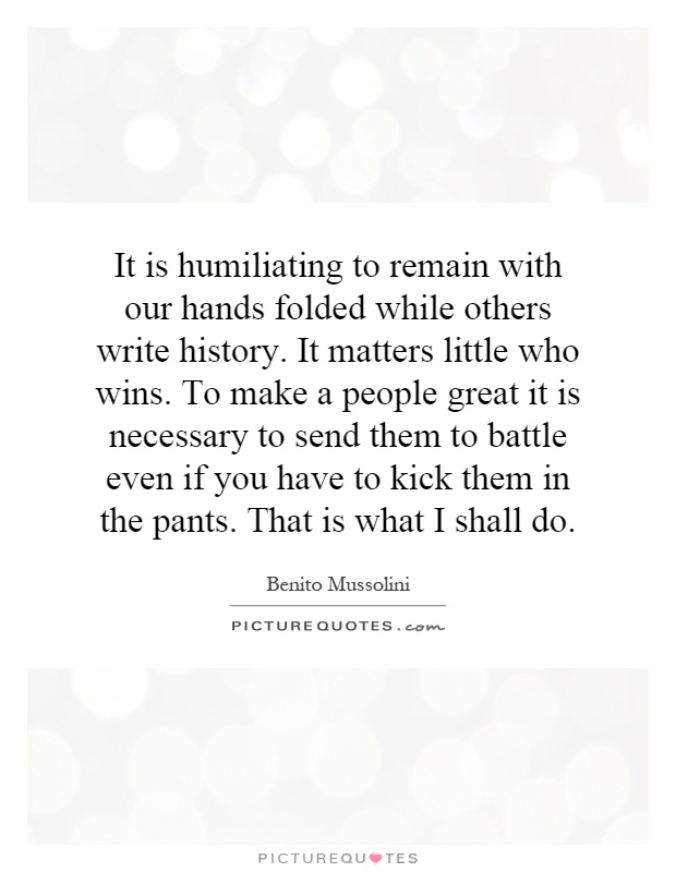 It is humiliating to remain with our hands folded while others write history. It matters little who wins. To make a people great it is necessary to send them to battle even if you have to kick them in the pants. That is what I shall do Picture Quote #1