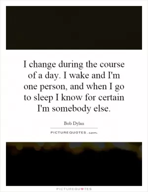 I change during the course of a day. I wake and I'm one person, and when I go to sleep I know for certain I'm somebody else Picture Quote #1