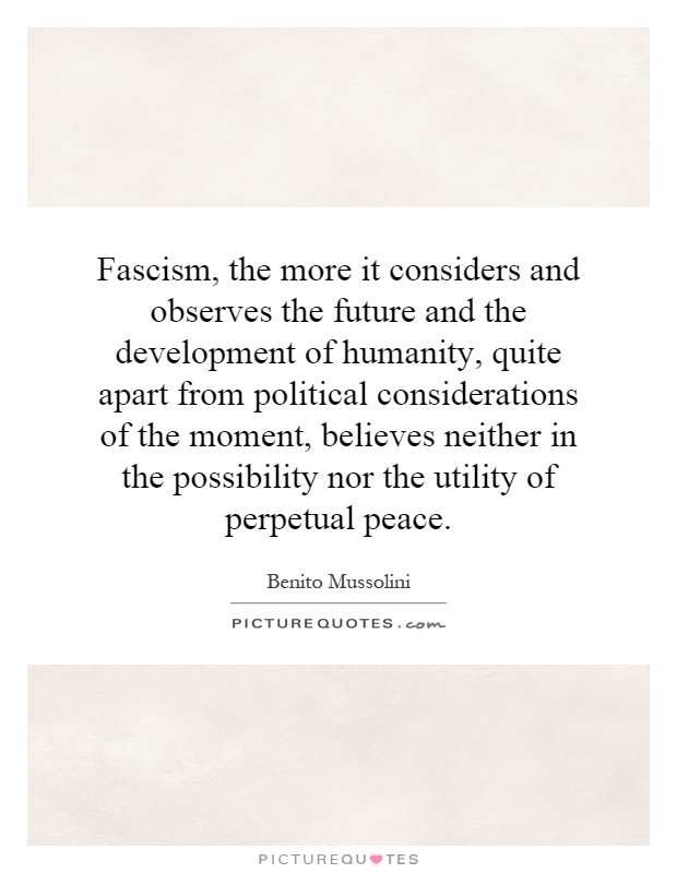 Fascism, the more it considers and observes the future and the development of humanity, quite apart from political considerations of the moment, believes neither in the possibility nor the utility of perpetual peace Picture Quote #1