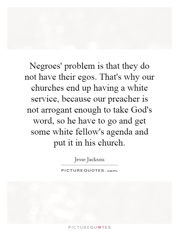 Negroes' problem is that they do not have their egos. That's why our churches end up having a white service, because our preacher is not arrogant enough to take God's word, so he have to go and get some white fellow's agenda and put it in his church Picture Quote #1