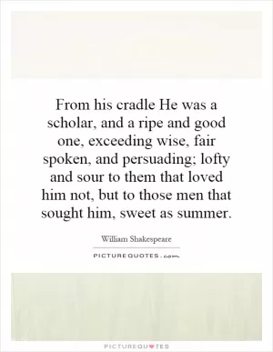 From his cradle He was a scholar, and a ripe and good one, exceeding wise, fair spoken, and persuading; lofty and sour to them that loved him not, but to those men that sought him, sweet as summer Picture Quote #1