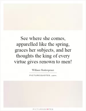 See where she comes, apparelled like the spring, graces her subjects, and her thoughts the king of every virtue gives renown to men! Picture Quote #1