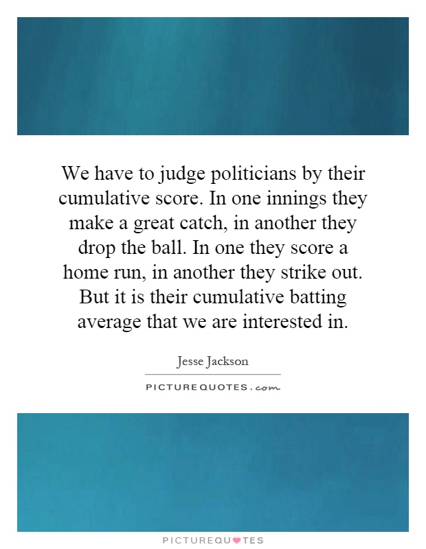 We have to judge politicians by their cumulative score. In one innings they make a great catch, in another they drop the ball. In one they score a home run, in another they strike out. But it is their cumulative batting average that we are interested in Picture Quote #1