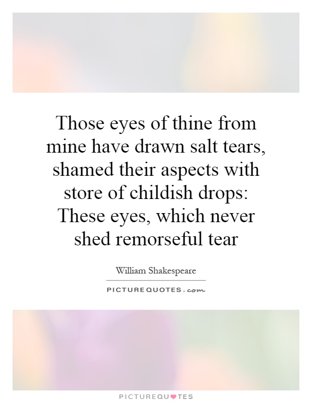 Those eyes of thine from mine have drawn salt tears, shamed their aspects with store of childish drops: These eyes, which never shed remorseful tear Picture Quote #1