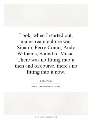 Look, when I started out, mainstream culture was Sinatra, Perry Como, Andy Williams, Sound of Music. There was no fitting into it then and of course, there's no fitting into it now Picture Quote #1