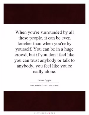When you're surrounded by all these people, it can be even lonelier than when you're by yourself. You can be in a huge crowd, but if you don't feel like you can trust anybody or talk to anybody, you feel like you're really alone Picture Quote #1