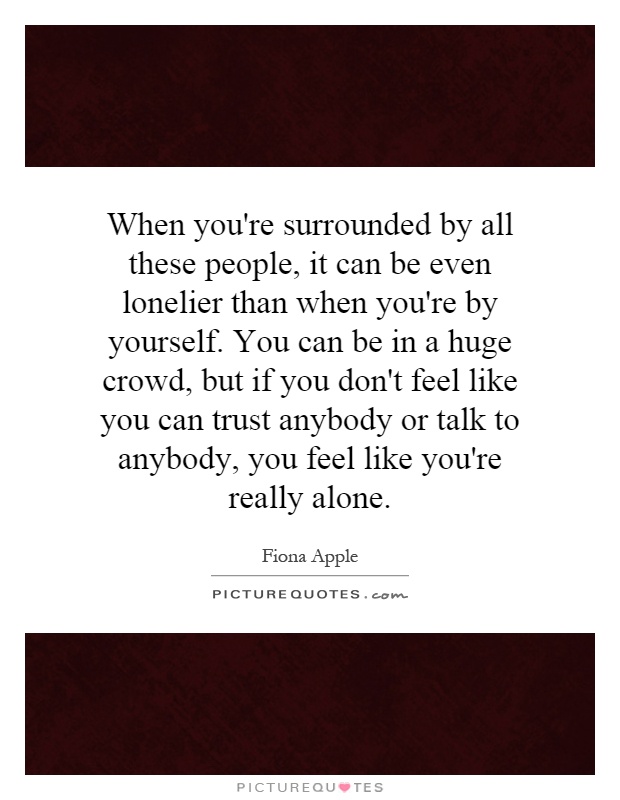 When you're surrounded by all these people, it can be even lonelier than when you're by yourself. You can be in a huge crowd, but if you don't feel like you can trust anybody or talk to anybody, you feel like you're really alone Picture Quote #1