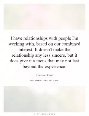 I have relationships with people I'm working with, based on our combined interest. It doesn't make the relationship any less sincere, but it does give it a focus that may not last beyond the experience Picture Quote #1