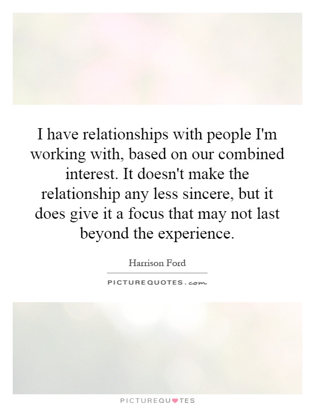 I have relationships with people I'm working with, based on our combined interest. It doesn't make the relationship any less sincere, but it does give it a focus that may not last beyond the experience Picture Quote #1