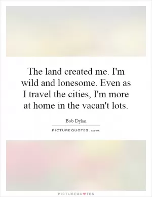 The land created me. I'm wild and lonesome. Even as I travel the cities, I'm more at home in the vacan't lots Picture Quote #1