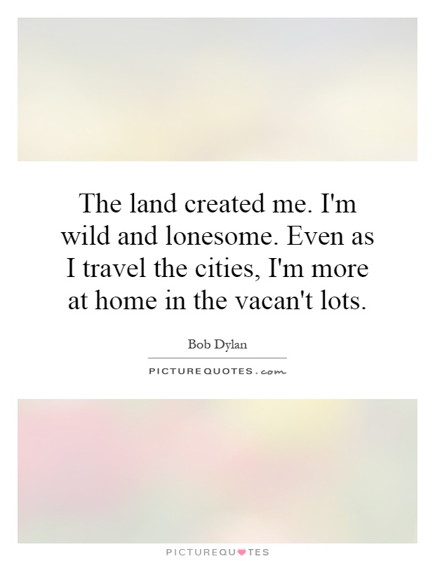 The land created me. I'm wild and lonesome. Even as I travel the cities, I'm more at home in the vacan't lots Picture Quote #1