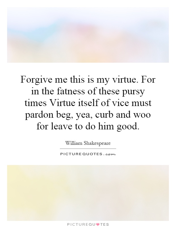 Forgive me this is my virtue. For in the fatness of these pursy times Virtue itself of vice must pardon beg, yea, curb and woo for leave to do him good Picture Quote #1