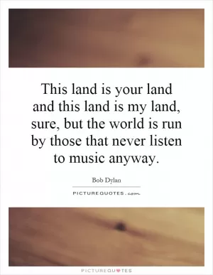 This land is your land and this land is my land, sure, but the world is run by those that never listen to music anyway Picture Quote #1