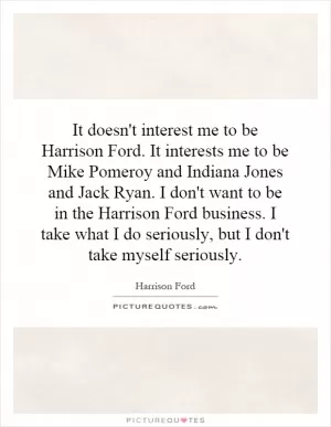 It doesn't interest me to be Harrison Ford. It interests me to be Mike Pomeroy and Indiana Jones and Jack Ryan. I don't want to be in the Harrison Ford business. I take what I do seriously, but I don't take myself seriously Picture Quote #1