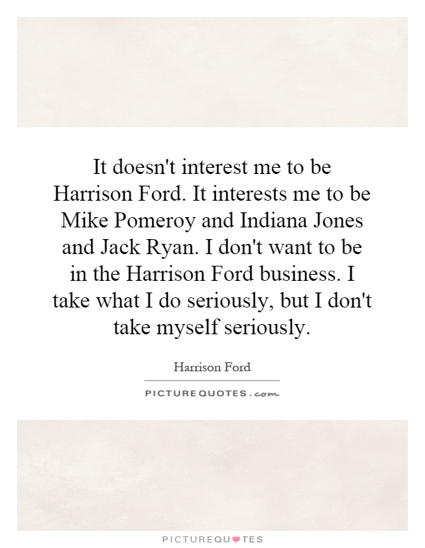 It doesn't interest me to be Harrison Ford. It interests me to be Mike Pomeroy and Indiana Jones and Jack Ryan. I don't want to be in the Harrison Ford business. I take what I do seriously, but I don't take myself seriously Picture Quote #1
