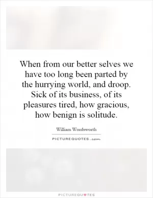 When from our better selves we have too long been parted by the hurrying world, and droop. Sick of its business, of its pleasures tired, how gracious, how benign is solitude Picture Quote #1