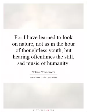 For I have learned to look on nature, not as in the hour of thoughtless youth, but hearing oftentimes the still, sad music of humanity Picture Quote #1
