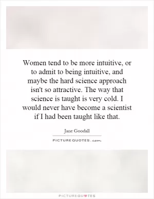 Women tend to be more intuitive, or to admit to being intuitive, and maybe the hard science approach isn't so attractive. The way that science is taught is very cold. I would never have become a scientist if I had been taught like that Picture Quote #1