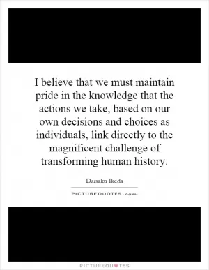 I believe that we must maintain pride in the knowledge that the actions we take, based on our own decisions and choices as individuals, link directly to the magnificent challenge of transforming human history Picture Quote #1