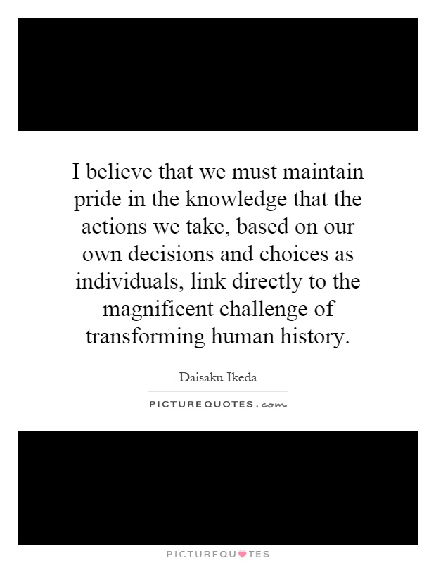 I believe that we must maintain pride in the knowledge that the actions we take, based on our own decisions and choices as individuals, link directly to the magnificent challenge of transforming human history Picture Quote #1