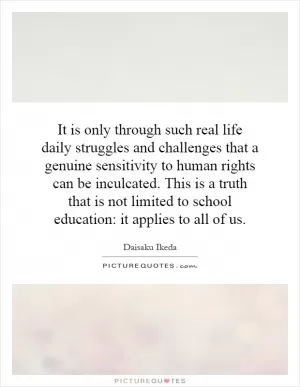 It is only through such real life daily struggles and challenges that a genuine sensitivity to human rights can be inculcated. This is a truth that is not limited to school education: it applies to all of us Picture Quote #1