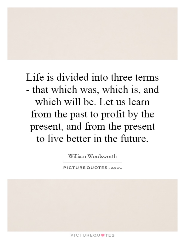 Life is divided into three terms - that which was, which is, and which will be. Let us learn from the past to profit by the present, and from the present to live better in the future Picture Quote #1