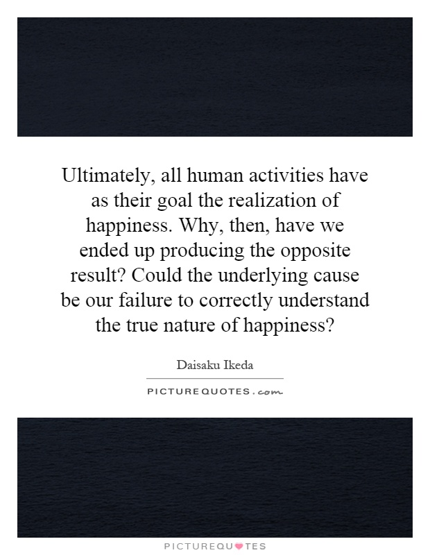 Ultimately, all human activities have as their goal the realization of happiness. Why, then, have we ended up producing the opposite result? Could the underlying cause be our failure to correctly understand the true nature of happiness? Picture Quote #1