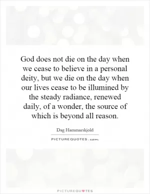 God does not die on the day when we cease to believe in a personal deity, but we die on the day when our lives cease to be illumined by the steady radiance, renewed daily, of a wonder, the source of which is beyond all reason Picture Quote #1