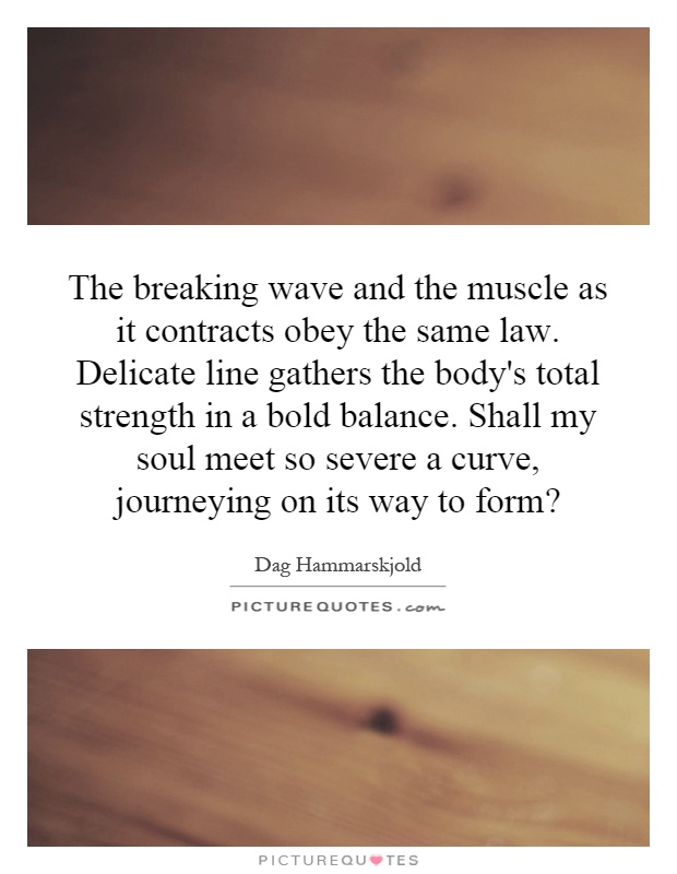 The breaking wave and the muscle as it contracts obey the same law. Delicate line gathers the body's total strength in a bold balance. Shall my soul meet so severe a curve, journeying on its way to form? Picture Quote #1