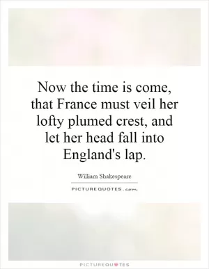 Now the time is come, that France must veil her lofty plumed crest, and let her head fall into England's lap Picture Quote #1