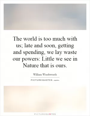 The world is too much with us; late and soon, getting and spending, we lay waste our powers: Little we see in Nature that is ours Picture Quote #1
