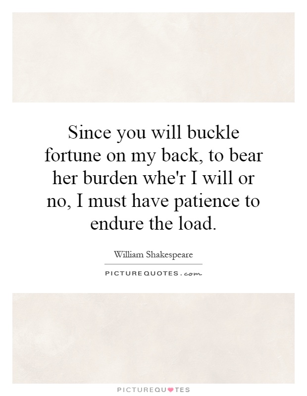 Since you will buckle fortune on my back, to bear her burden whe'r I will or no, I must have patience to endure the load Picture Quote #1