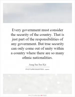 Every government must consider the security of the country. That is just part of the responsibilities of any government. But true security can only come out of unity within a country where there are so many ethnic nationalities Picture Quote #1