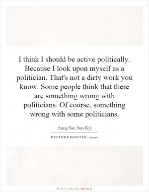 I think I should be active politically. Because I look upon myself as a politician. That's not a dirty work you know. Some people think that there are something wrong with politicians. Of course, something wrong with some politicians Picture Quote #1