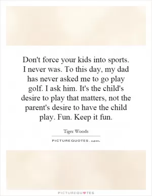 Don't force your kids into sports. I never was. To this day, my dad has never asked me to go play golf. I ask him. It's the child's desire to play that matters, not the parent's desire to have the child play. Fun. Keep it fun Picture Quote #1