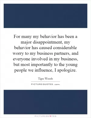 For many my behavior has been a major disappointment, my behavior has caused considerable worry to my business partners, and everyone involved in my business, but most importantly to the young people we influence, I apologize Picture Quote #1