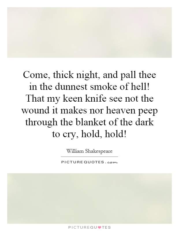 Come, thick night, and pall thee in the dunnest smoke of hell! That my keen knife see not the wound it makes nor heaven peep through the blanket of the dark to cry, hold, hold! Picture Quote #1