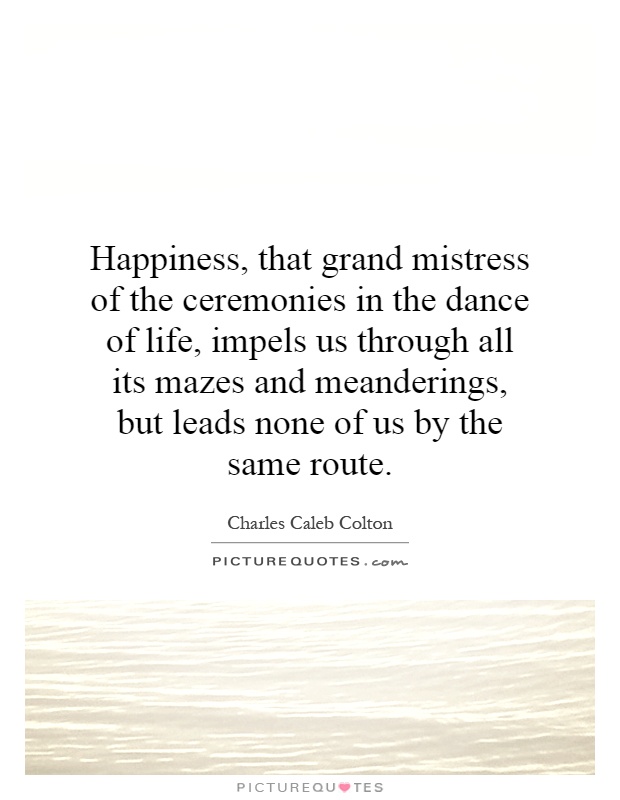 Happiness, that grand mistress of the ceremonies in the dance of life, impels us through all its mazes and meanderings, but leads none of us by the same route Picture Quote #1