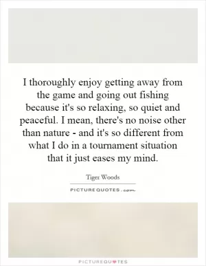 I thoroughly enjoy getting away from the game and going out fishing because it's so relaxing, so quiet and peaceful. I mean, there's no noise other than nature - and it's so different from what I do in a tournament situation that it just eases my mind Picture Quote #1